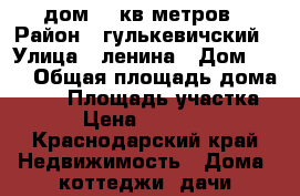 дом 50 кв.метров › Район ­ гулькевичский › Улица ­ ленина › Дом ­ 19 › Общая площадь дома ­ 50 › Площадь участка ­ 40 › Цена ­ 1 200 000 - Краснодарский край Недвижимость » Дома, коттеджи, дачи продажа   . Краснодарский край